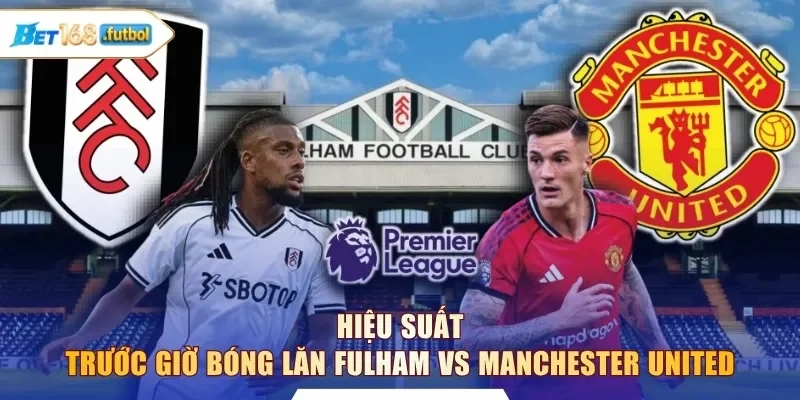 Hiệu suất trước giờ bóng lăn Fulham vs Manchester United